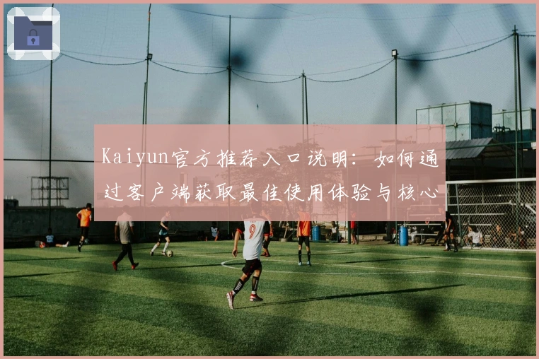 Kaiyun官方推荐入口说明：如何通过客户端获取最佳使用体验与核心功能解析