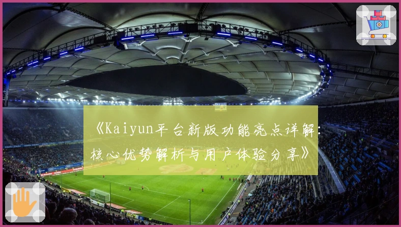 《Kaiyun平台新版功能亮点详解：核心优势解析与用户体验分享》