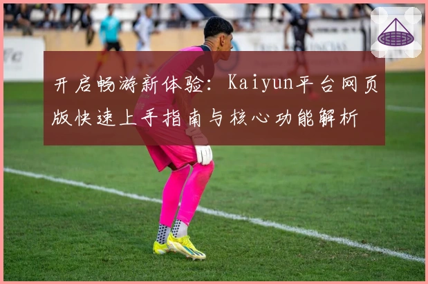 开启畅游新体验：Kaiyun平台网页版快速上手指南与核心功能解析